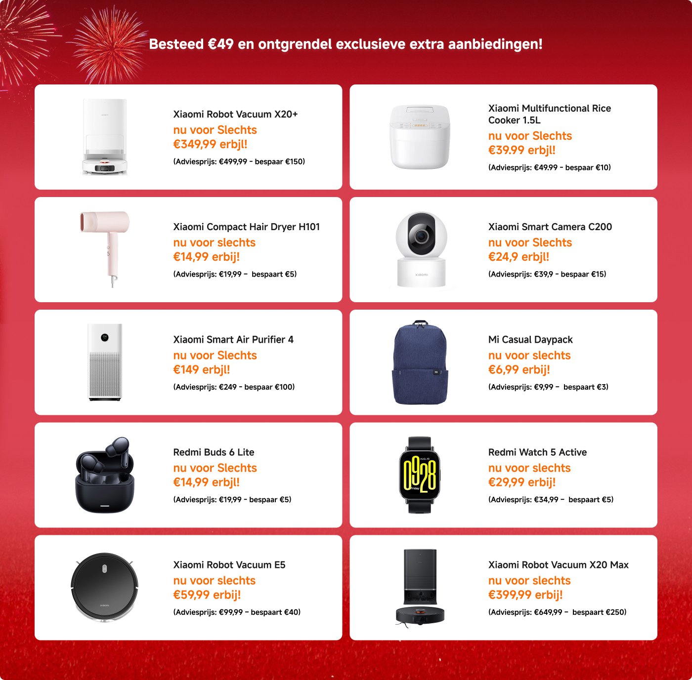 Promotionele aanbiedingen voor Xiaomi-producten worden weergegeven, met verschillende artikelen en hun kortingsprijzen en besparingen:
1. **Xiaomi Robotstofzuiger X20+** - €349,99 (Besparen €150)
2. **Xiaomi Powerbank 10000mAh** - €10,99 (Besparen €4)
3. **Xiaomi Smart Band 10 Zwart** - €34,99 (Besparen €15)
4. **Redmi Buds 6 Pro** - €59,99 (Besparen €20)
5. **Xiaomi Robotstofzuiger X20 Pro** - €349,99 (Besparen €220)
6. **Redmi Buds 6 Lite** - €14,99 (Besparen €5)
7. **Xiaomi Sound Party** - €99,99 (Besparen €30)
8. **Xiaomi Slimme Luchtreiniger 4** - €149,99 (Besparen €100)
9. **Xiaomi Slimme Camera C200** - €24,99 (Besparen €15)
10. **Xiaomi Multifunctionele Rijstkoker 1,5L** - €39,99 (Besparen €10)
Aanbiedingen zijn beschikbaar voor aankopen boven de €49.