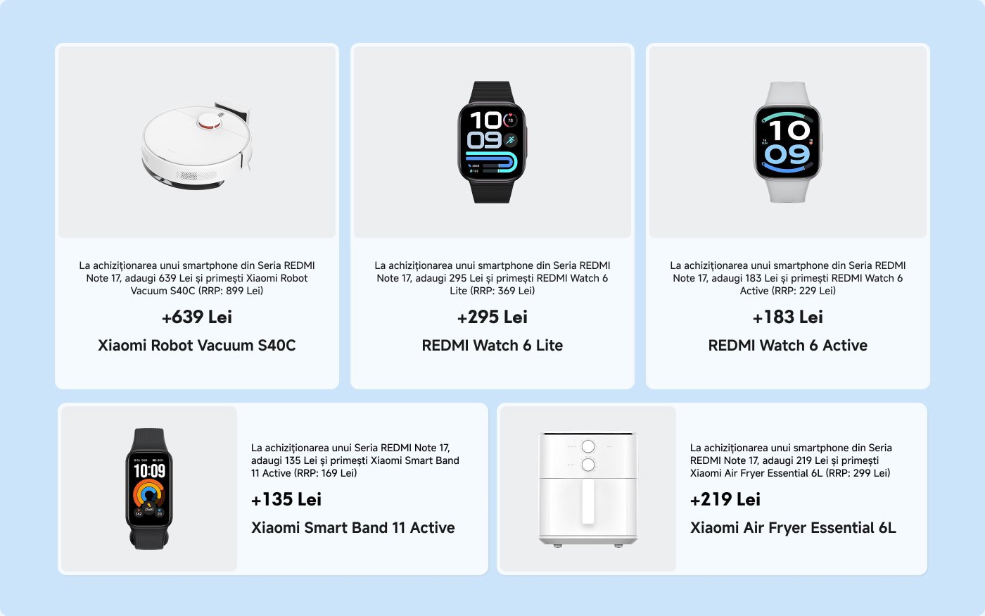 Ofertele promoționale pentru achiziționarea unui smartphone din seria REDMI Note 17 includ:
1. **Aspirator robot Xiaomi S40C** - Adăugați 639 Lei (preț recomandat: 899 Lei).
2. **Ceas REDMI Watch 6 Lite** - Adăugați 295 Lei (preț recomandat: 369 Lei).
3. **Ceas REDMI Watch 6 Active** - Adăugați 183 Lei (preț recomandat: 229 Lei).
4. **Brățară inteligentă Xiaomi Smart Band 11 Active** - Adăugați 135 Lei (preț recomandat: 169 Lei).
5. **Fritărie cu aer Xiaomi Essential 6L** - Adăugați 219 Lei (preț recomandat: 299 Lei).