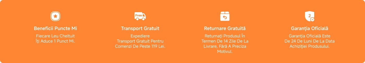 Benefits Mi Points: Every Lei spent brings you 1 Mi Point.
Free Shipping: Free shipping for orders over 119 Lei.
Free Returns: Return the product within 14 days of delivery, without stating a reason.
Official Warranty: The official warranty is 24 months from the date of product purchase.