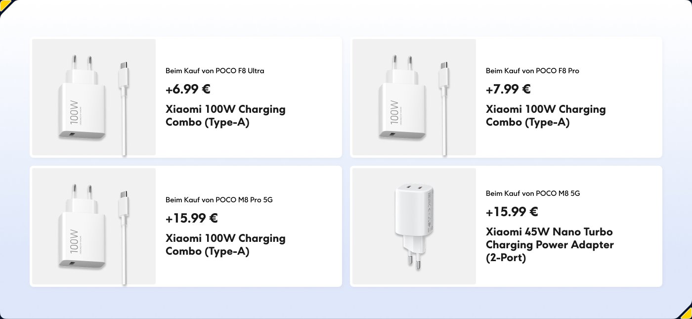 Das Bild zeigt eine Auswahl an Ladezubehör, das für den Kauf mit Xiaomi-Smartphones verfügbar ist. Die Einzelheiten umfassen:
1. **Xiaomi 100W Lade-Combo (Type-A)** für POCO F8 Ultra: +6,99 €
2. **Xiaomi 100W Lade-Combo (Type-A)** für POCO F8 Pro: +7,99 €
3. **Xiaomi 100W Lade-Combo (Type-A)** für POCO M8 Pro 5G: +15,99 €
4. **Xiaomi 45W Nano Turbo Ladeadapter (2-Port)** für POCO M8 5G: +15,99 €
Jedes Produkt wird von einem Bild des Ladegeräts und einem USB-C-Kabel begleitet.