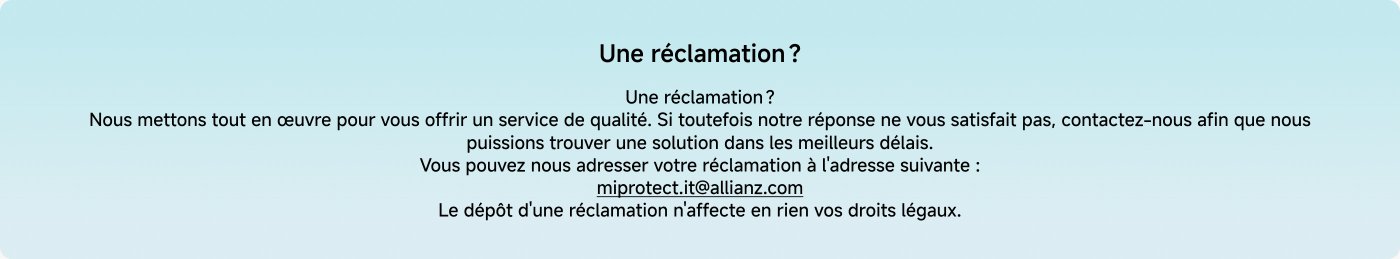 Nous mettons tout en œuvre pour vous offrir un service de qualité. Si toutefois notre réponse ne vous satisfait pas, contactez-nous afin que nous puissions trouver une solution dans les meilleurs délais. Vous pouvez nous adresser votre réclamation à l'adresse suivante : miprotect.it@allianz.com. Le dépôt d'une réclamation n'affecte en rien vos droits légaux.