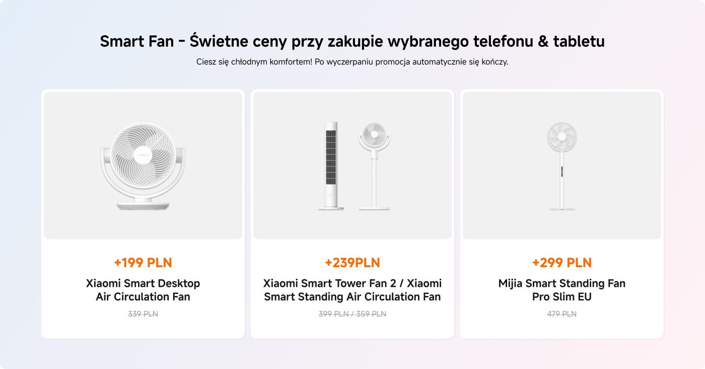 Promocyjny wyświetlacz dla inteligentnych wentylatorów z trzema opcjami:
1. Xiaomi Smart Desktop Air Circulation Fan - Cena: 199 PLN (pierwotnie 339 PLN).
2. Xiaomi Smart Tower Fan 2 / Xiaomi Smart Standing Air Circulation Fan - Cena: 239 PLN (pierwotnie 399 PLN, przecenione z 359 PLN).
3. Mijia Smart Standing Fan Pro Slim EU - Cena: 299 PLN (pierwotnie 479 PLN).
Promocja jest dostępna przy zakupie wybranych telefonów i tabletów.