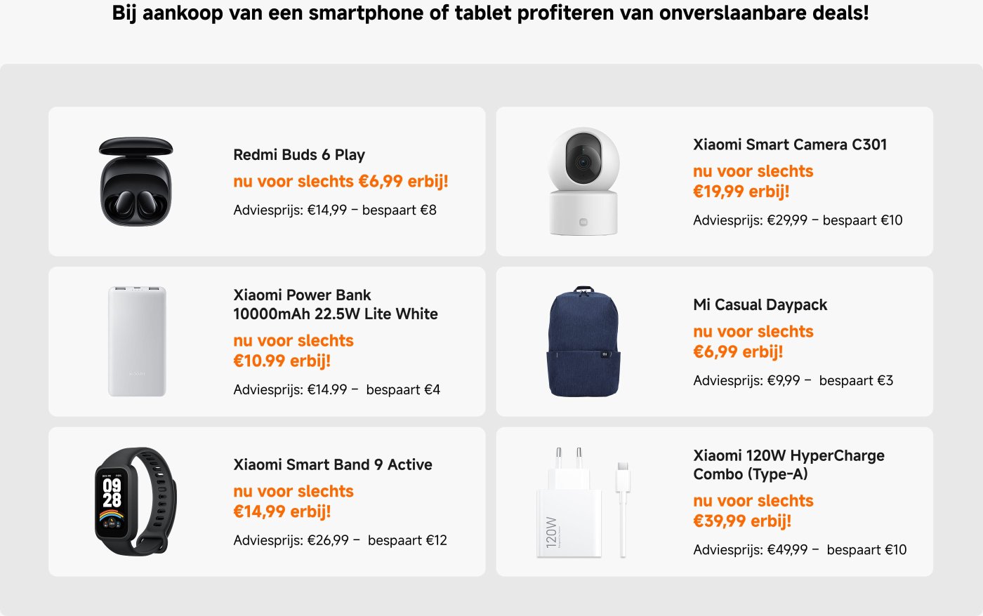 Bij aankoop van een smartphone of tablet profiteer je van onverslaanbare deals zoals:
- **Redmi Buds 6 Play**: nu voor €6,99 (adviesprijs: €14,99)
- **Xiaomi Smart Camera C301**: nu voor €19,99 (adviesprijs: €29,99)
- **Xiaomi Power Bank 10000mAh**: nu voor €10,99 (adviesprijs: €14,99)
- **Mi Casual Daypack**: nu voor €6,99 (adviesprijs: €9,99)
- **Xiaomi Smart Band 9 Active**: nu voor €14,99 (adviesprijs: €26,99)
- **Xiaomi 120W HyperCharge Combo**: nu voor €39,99 (adviesprijs: €49,99)