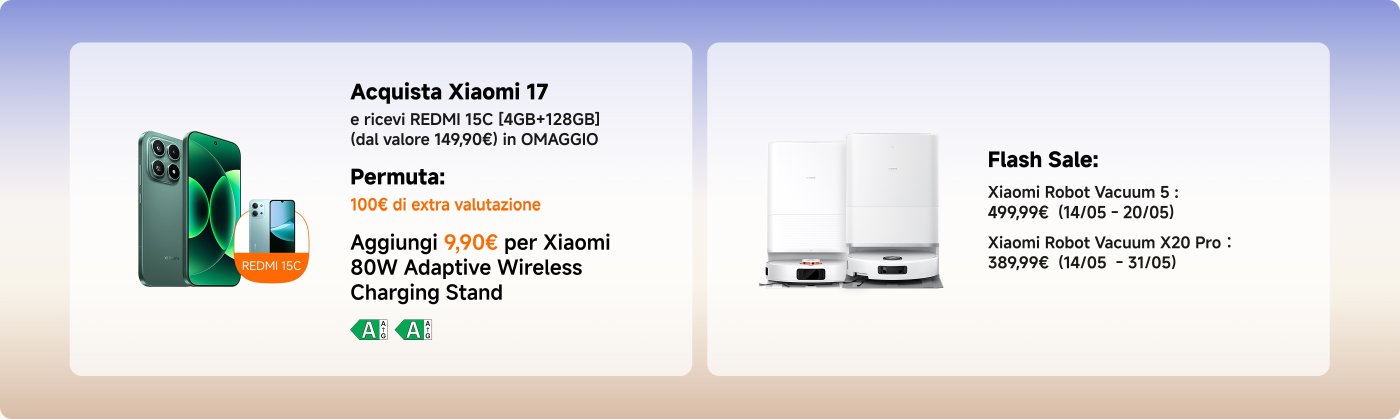 Banner promozionale per i prodotti Xiaomi con:
- L'acquisto di Xiaomi 17 include un REDMI 15C in omaggio (4GB + 128GB).
- Offerta di permuta: Valutazione extra di €100.
- Aggiungi €9.90 per un supporto di ricarica wireless adattivo Xiaomi da 80W.
- Vendita lampo su aspirapolvere robot Xiaomi:
- Aspirapolvere Robot 5: €499.99 (14/05 - 20/05)
- Aspirapolvere Robot X20 Pro: €389.99 (14/05 - 31/05)
