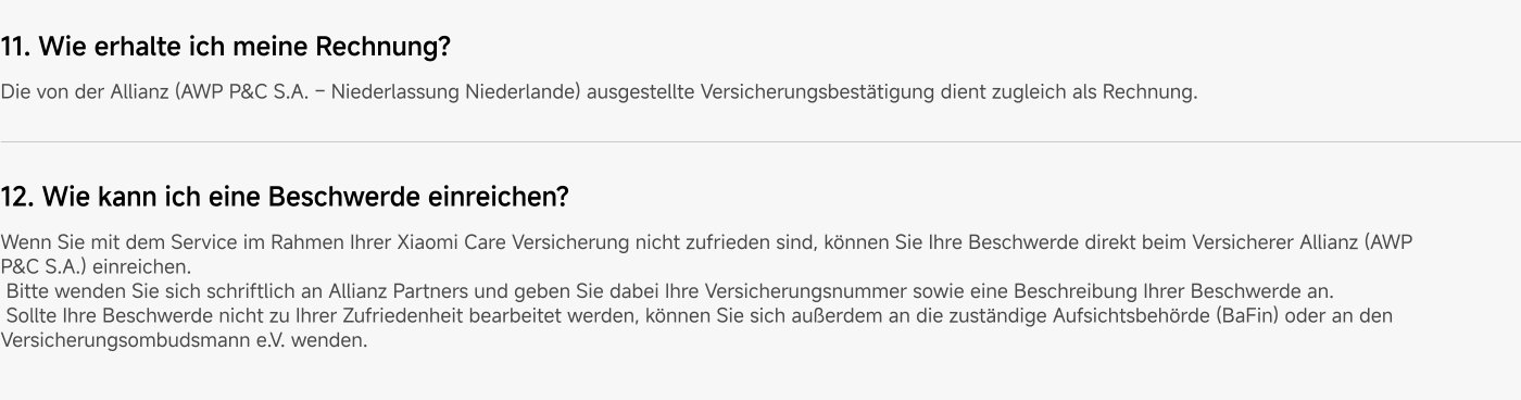 How do I receive my invoice? The insurance confirmation issued by Allianz (AWP P&C S.A. - Branch Netherlands) also serves as an invoice.
How can I file a complaint? If you are not satisfied with the service under your Xiaomi Care insurance, you can submit your complaint directly to the insurer Allianz (AWP P&C S.A.). Please contact Allianz in writing and provide your insurance number as well as a description of your complaint. If your complaint is not handled to your satisfaction, you can also contact the relevant supervisory authority (BaFin) or the insurance ombudsman e.V.