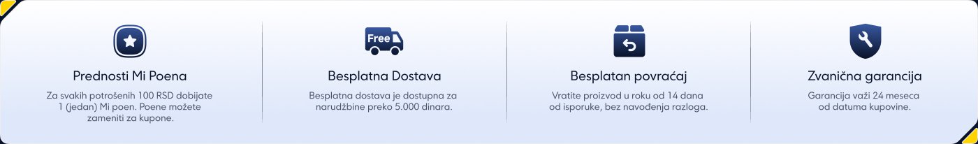 Prednosti Mi Poena:
Za svakih potrošenih 100 RSD dobijate 1 Mi poen, koji možete zameniti za kupone.
Besplatna dostava:
Dostava je besplatna za narudžbine preko 5.000 dinara.
Besplatan povraćaj:
Mogućnost vraćanja proizvoda u roku od 14 dana od isporuke, bez navođenja razloga.
Zvanična garancija:
Garancija važi 24 meseca od datuma kupovine.