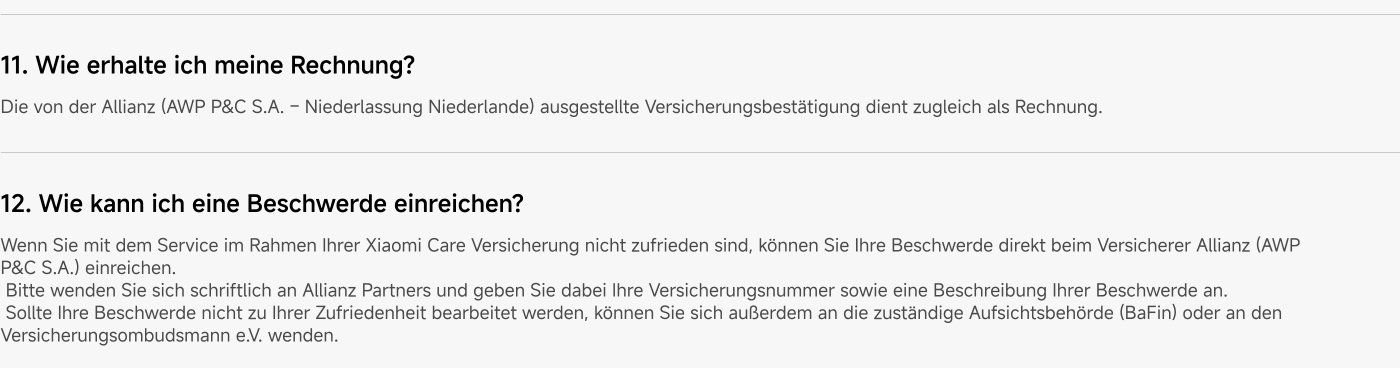 How do I receive my invoice? The insurance confirmation issued by Allianz (AWP P&C S.A. - Branch Netherlands) also serves as an invoice.
How can I file a complaint? If you are not satisfied with the service under your Xiaomi Care insurance, you can submit your complaint directly to the insurer Allianz (AWP P&C S.A.). Please contact Allianz in writing and provide your insurance number as well as a description of your complaint. If your complaint is not handled to your satisfaction, you can also contact the relevant supervisory authority (BaFin) or the insurance ombudsman e.V.