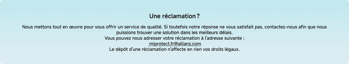 Nous mettons tout en œuvre pour vous offrir un service de qualité. Si toutefois notre réponse ne vous satisfait pas, contactez-nous afin que nous puissions trouver une solution dans les meilleurs délais. Vous pouvez nous adresser votre réclamation à l'adresse suivante : miprotect@allianz.com. Le dépôt d'une réclamation n'affecte en rien vos droits légaux.