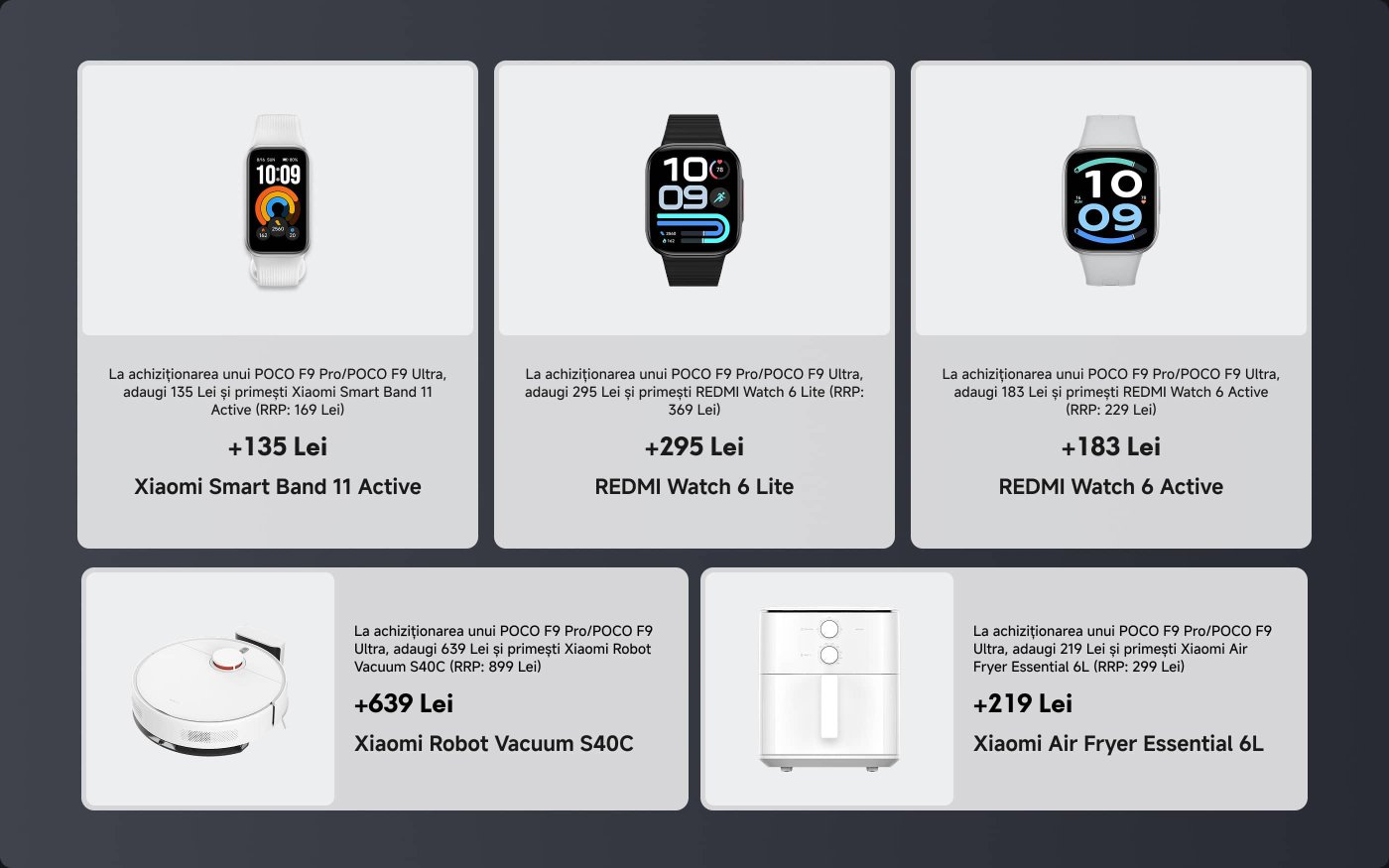 When purchasing a POCO F9 Pro/POCO F9 Ultra, you can add the following amounts to receive Xiaomi products:
1. **Xiaomi Smart Band 11 Active**: +135 Lei (RRP: 169 Lei)
2. **REDMI Watch 6 Lite**: +295 Lei (RRP: 369 Lei)
3. **REDMI Watch 6 Active**: +183 Lei (RRP: 229 Lei)
4. **Xiaomi Robot Vacuum S40C**: +639 Lei (RRP: 899 Lei)
5. **Xiaomi Air Fryer Essential 6L**: +219 Lei (RRP: 299 Lei)
