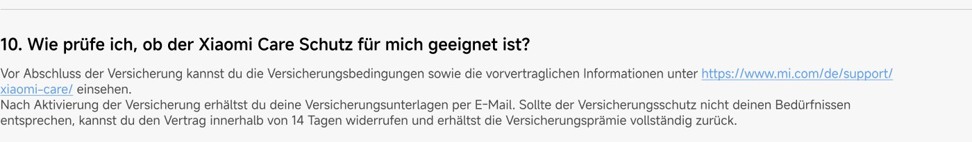 Before finalizing the insurance, you can view the insurance conditions and the pre-contractual information at https://www.mi.com/de/support/xiaomi-care/. After activating the insurance, you will receive your insurance documents via email. If the insurance coverage does not meet your needs, you can revoke the contract within 14 days and will receive a full refund of the insurance premium.