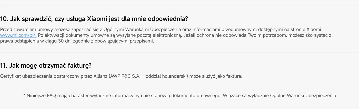 How can I check if the Xiaomi service is suitable for me? Before signing the contract, you can familiarize yourself with the General Insurance Conditions and pre-contractual information available on the Xiaomi website www.mi.com/pl/. After activation, the contractual documents are sent by email. If the protection does not meet your needs, you can exercise your right of withdrawal within 30 days in accordance with applicable regulations.
How can I receive an invoice? The insurance certificate provided by Allianz (AWP P&C S.A. – Dutch branch) can serve as an invoice.