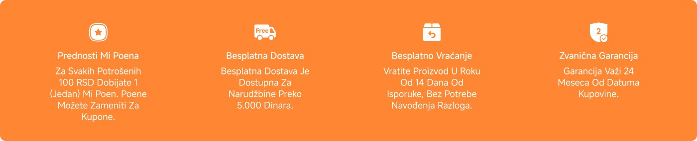 Prednosti Mi Poena:
Za svakih potrošenih 100 RSD dobijate 1 Mi poen, koji možete zameniti za kupone.
Besplatna dostava:
Dostava je besplatna za narudžbine preko 5.000 dinara.
Besplatan povraćaj:
Mogućnost vraćanja proizvoda u roku od 14 dana od isporuke, bez navođenja razloga.
Zvanična garancija:
Garancija važi 24 meseca od datuma kupovine.