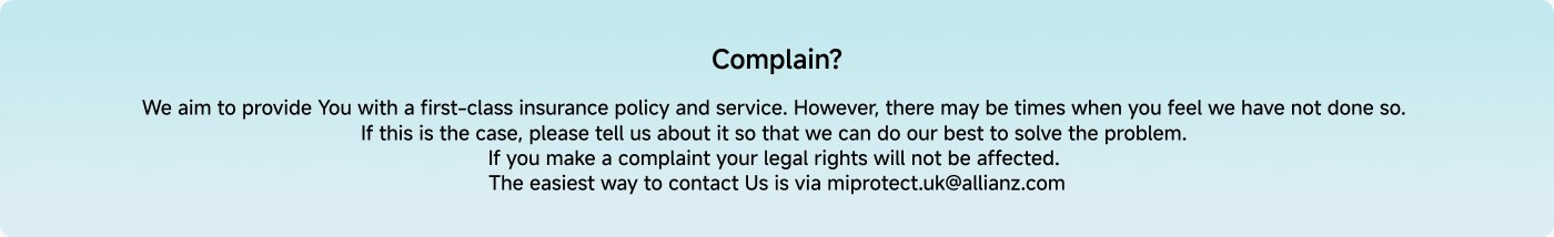 We aim to provide you with a first-class insurance policy and service. However, there may be times when you feel we have not done so. If this is the case, please tell us about it so we can do our best to solve the problem. If you make a complaint, your legal rights will not be affected. The easiest way to contact us is via miprotect.uk@allianz.com.