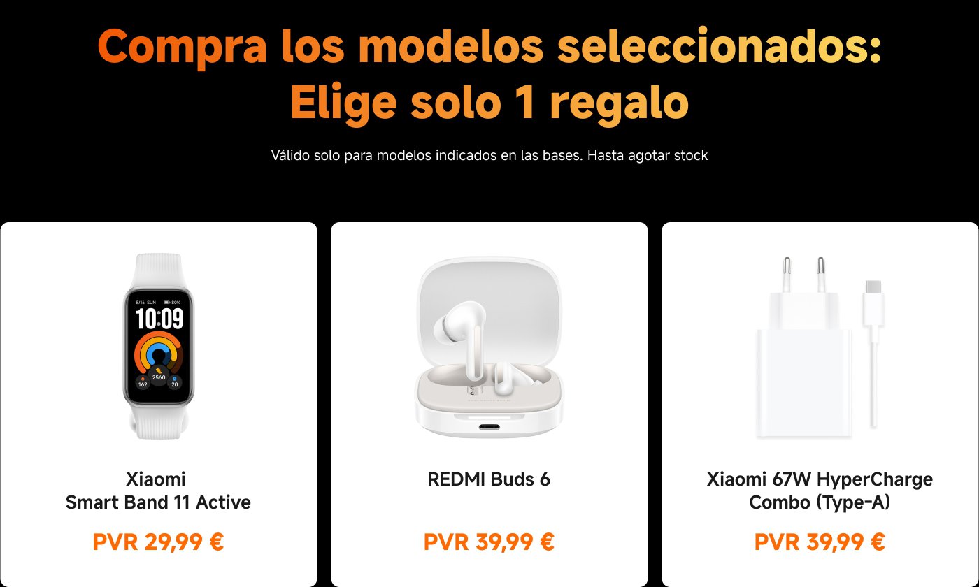 Compra los modelos seleccionados: Elige solo 1 regalo. Válido solo para modelos indicados en las bases. Hasta agotar stock.
1. Xiaomi Smart Band 11 Active - PVR 29,99 €
2. REDMI Buds 6 - PVR 39,99 €
3. Xiaomi 67W HyperCharge Combo (Type-A) - PVR 39,99 €