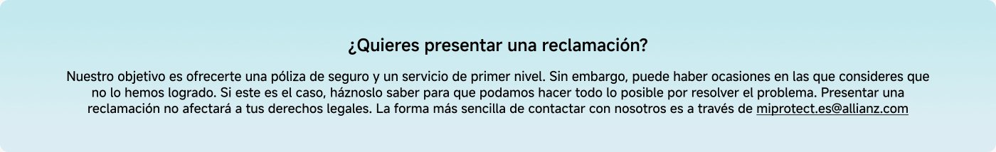 ¿Quieres presentar una reclamación? Nuestro objetivo es ofrecerte una póliza de seguro y un servicio de primer nivel. Si consideras que no lo hemos logrado, háznoslo saber para resolver el problema. La forma más sencilla de contactarnos es a través de miprotect.it@allianz.com.