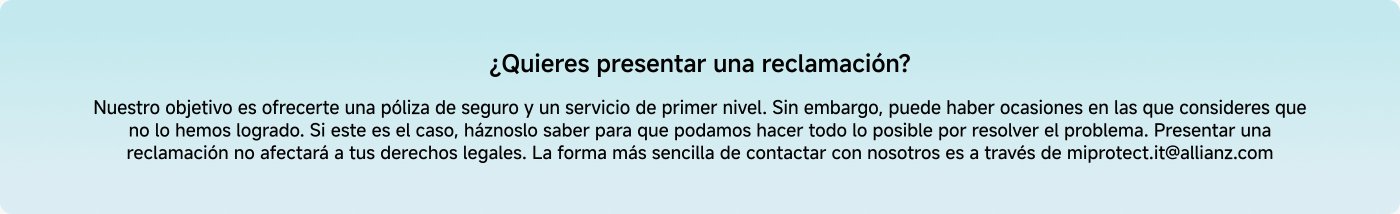 ¿Quieres presentar una reclamación? Nuestro objetivo es ofrecerte una póliza de seguro y un servicio de primer nivel. Si consideras que no lo hemos logrado, háznoslo saber para resolver el problema. La forma más sencilla de contactarnos es a través de miprotect.it@allianz.com.
