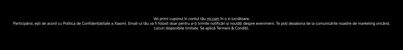 You will receive the coupon in your mi.com account within one working day. By participating, you agree to Xiaomi's Privacy Policy. Your email will only be used to send you notifications and updates about the event. You can unsubscribe from our marketing communications at any time. Limited spots available. Terms & Conditions apply.