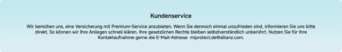 Customer service
We strive to provide insurance with premium service. If you are ever dissatisfied, please inform us directly. This way, we can quickly address your concerns. Your legal rights remain unaffected. Please feel free to use the email address miprotect.de@allianz.com for your inquiries.