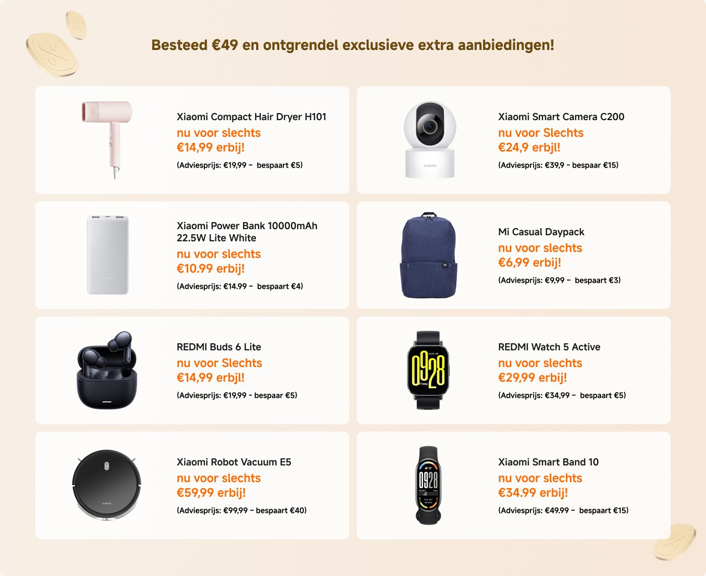 Dépensez 49 € et débloquez des offres exclusives supplémentaires !
- **Aspirateur Robot Xiaomi X20+** : 279,99 € (Économisez 220 €)
- **Cuiseur de Riz Multifonctionnel Xiaomi 1,5L** : 39,99 € (Économisez 10 €)
- **Sèche-Cheveux Compact Xiaomi H101** : 14,99 € (Économisez 5 €)
- **Caméra Intelligente Xiaomi C200** : 24,99 € (Économisez 5 €)
- **Purificateur d'Air Intelligent Xiaomi 4** : 149 € (Économisez 100 €)
- **Sac à Dos Décontracté Mi** : 6,99 € (Économisez 3 €)
- **Buds REDMI 4 Lite** : 14,99 € (Économisez 5 €)
- **Montre REDMI 5 Active** : 29,99 € (Économisez 5 €)
- **Aspirateur Robot Xiaomi E5** : 59,99 € (Économisez 40 €)
- **Aspirateur Robot Xiaomi X20 Max** : 339,99 € (Économisez 250 €)