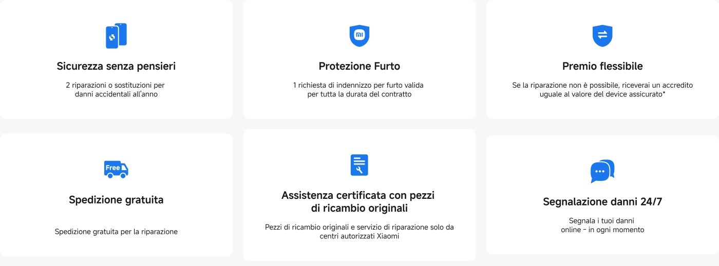 Sono state fornite alcune informazioni sulle funzionalità dei servizi di protezione e riparazione dei dispositivi, tra cui:
- **Protezione senza preoccupazioni**: riparazione o sostituzione per danni accidentali due volte all'anno.
- **Protezione contro il furto**: fornisce una richiesta di risarcimento per furto, valida durante il periodo di validità del contratto.
- **Premi flessibili**: se non è possibile riparare, si otterrà un credito equivalente al valore del dispositivo assicurato.
- **Consegna gratuita**: consegna gratuita per i servizi di riparazione.
- **Servizi certificati**: solo pezzi di ricambio originali e servizi di riparazione forniti da centri autorizzati Xiaomi.
- **Segnalazione danni 24/7**: possibilità di segnalare online i danni in qualsiasi momento.