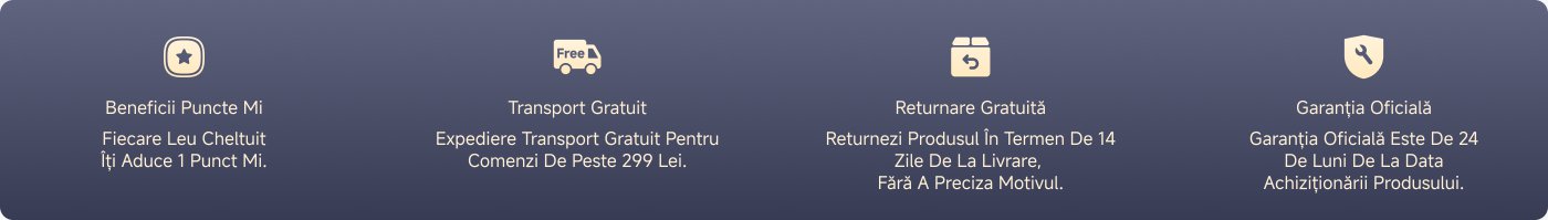 Benefits Mi Points: Every Leu Spent Brings You 1 Mi Point.

Free Shipping: Free Shipping for Orders Over 299 Lei.

Free Returns: Return the Product Within 14 Days of Delivery, No Reason Needed.

Official Warranty: The Official Warranty is 24 Months from the Date of Purchase of the Product.