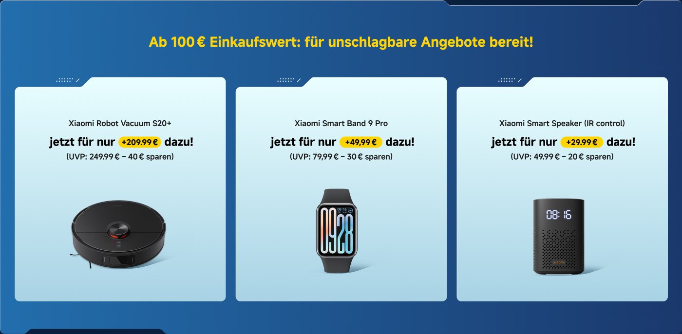 Ab 100 € Einkaufswert: Exklusive Zusatzangebote freischalten! 

Xiaomi Robot Vacuum S20 jetzt für nur +149,99 € dazu! (UVP: 169,99 € - 20 € sparen)

Redmi Watch 5 jetzt für nur +69,99 € dazu! (UVP: 109,99 € - 40 € sparen)

Xiaomi Robot Vacuum S20 jetzt für nur +99,99 € dazu! (UVP: 69,99 € - 30 € sparen)

Lade die Mi Store App herunter und erhalte Benachrichtigungen zu jedem Angebot!