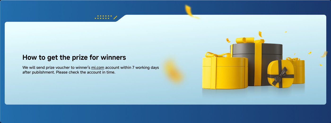 How to claim the prize for winners  
We will send the prize vouchers to the winners' mi.com accounts within 7 working days after the announcement. Please check your account in a timely manner.