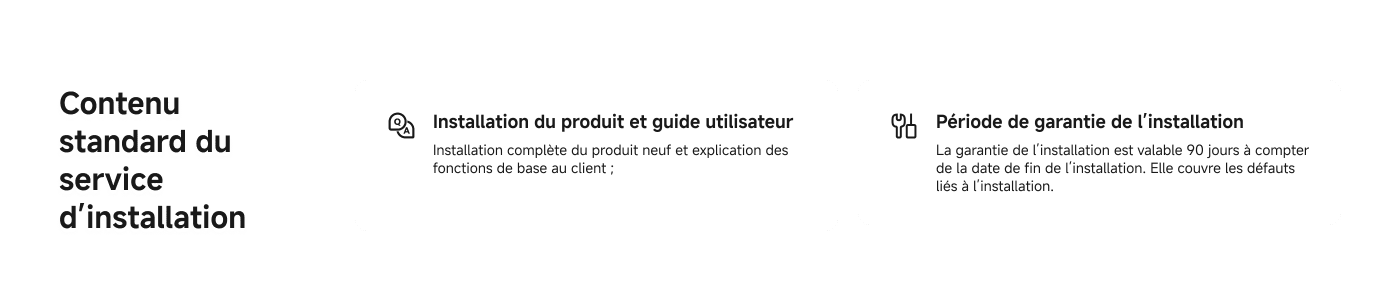 Contenu standard du service d'installation :

1. **Installation du produit et guide utilisateur**  
   Installation complète du produit neuf et explication des fonctions de base au client.

2. **Période de garantie de l’installation**  
   La garantie de l’installation est valable 90 jours à compter de la date de fin de l’installation. Elle couvre les défauts liés à l’installation.