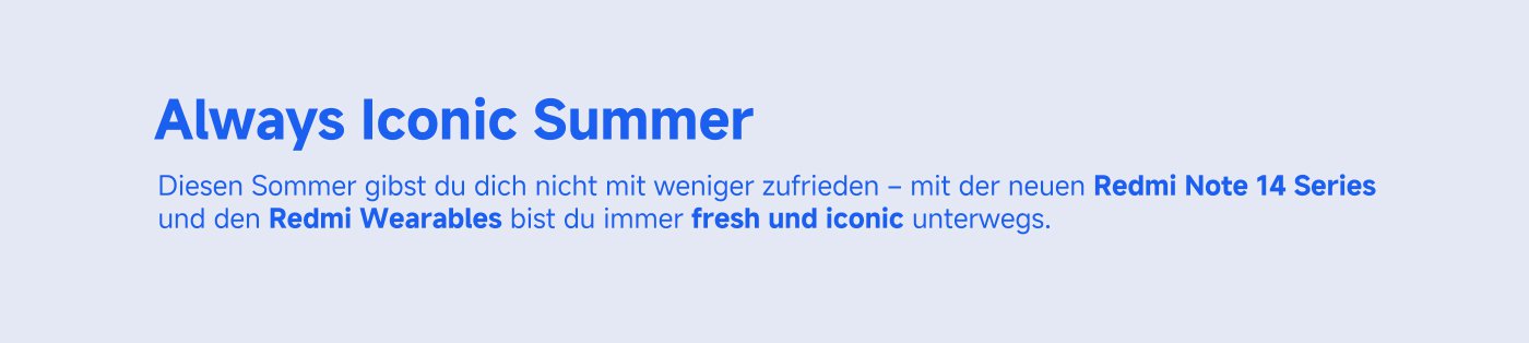 Immer ikonischer Sommer  
In diesem Sommer gibst du dich nicht mit weniger zufrieden – mit der neuen Redmi Note 14 Serie und den Redmi Wearables bist du immer frisch und ikonisch unterwegs.