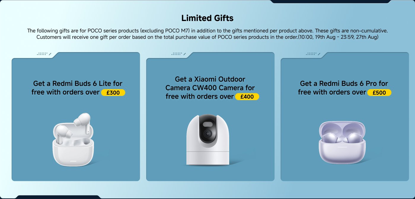 Limited Gifts for POCO series products: 

- Get a Redmi Buds 6 Lite for free with orders over £300.
- Get a Xiaomi Outdoor Camera CW400 for free with orders over £400.
- Get a Redmi Buds 6 Pro for free with orders over £500.

Gifts are non-cumulative and based on total purchase value from 10:00, 19th Aug to 23:59, 27th Aug.