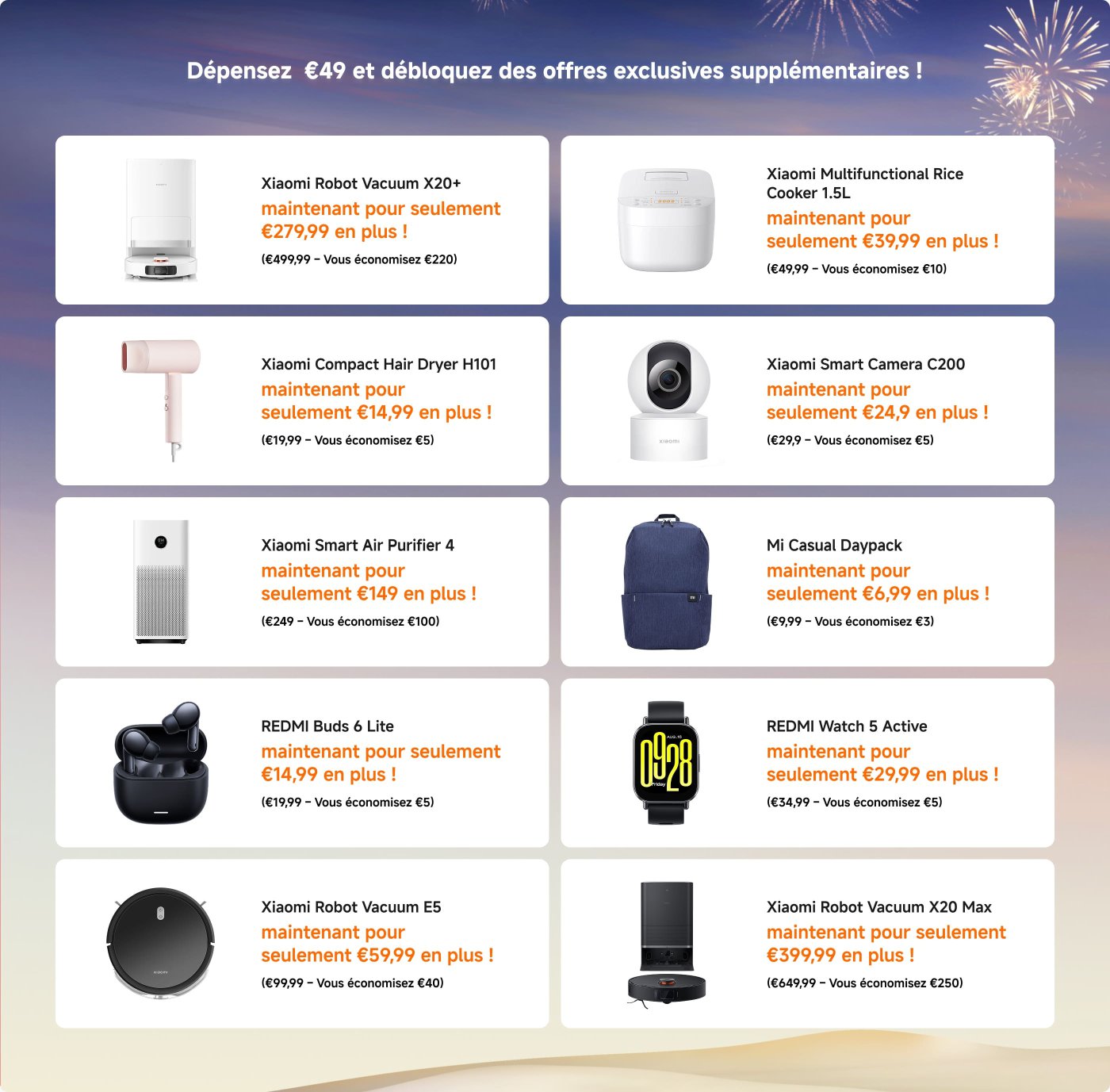 Dépensez 49 € et débloquez des offres exclusives supplémentaires !

- **Aspirateur Robot Xiaomi X20+** : 279,99 € (Économisez 220 €)
- **Cuiseur de Riz Multifonctionnel Xiaomi 1,5L** : 39,99 € (Économisez 10 €)
- **Sèche-Cheveux Compact Xiaomi H101** : 14,99 € (Économisez 5 €)
- **Caméra Intelligente Xiaomi C200** : 24,99 € (Économisez 5 €)
- **Purificateur d'Air Intelligent Xiaomi 4** : 149 € (Économisez 100 €)
- **Sac à Dos Décontracté Mi** : 6,99 € (Économisez 3 €)
- **Buds REDMI 4 Lite** : 14,99 € (Économisez 5 €)
- **Montre REDMI 5 Active** : 29,99 € (Économisez 5 €)
- **Aspirateur Robot Xiaomi E5** : 59,99 € (Économisez 40 €)
- **Aspirateur Robot Xiaomi X20 Max** : 339,99 € (Économisez 250 €)