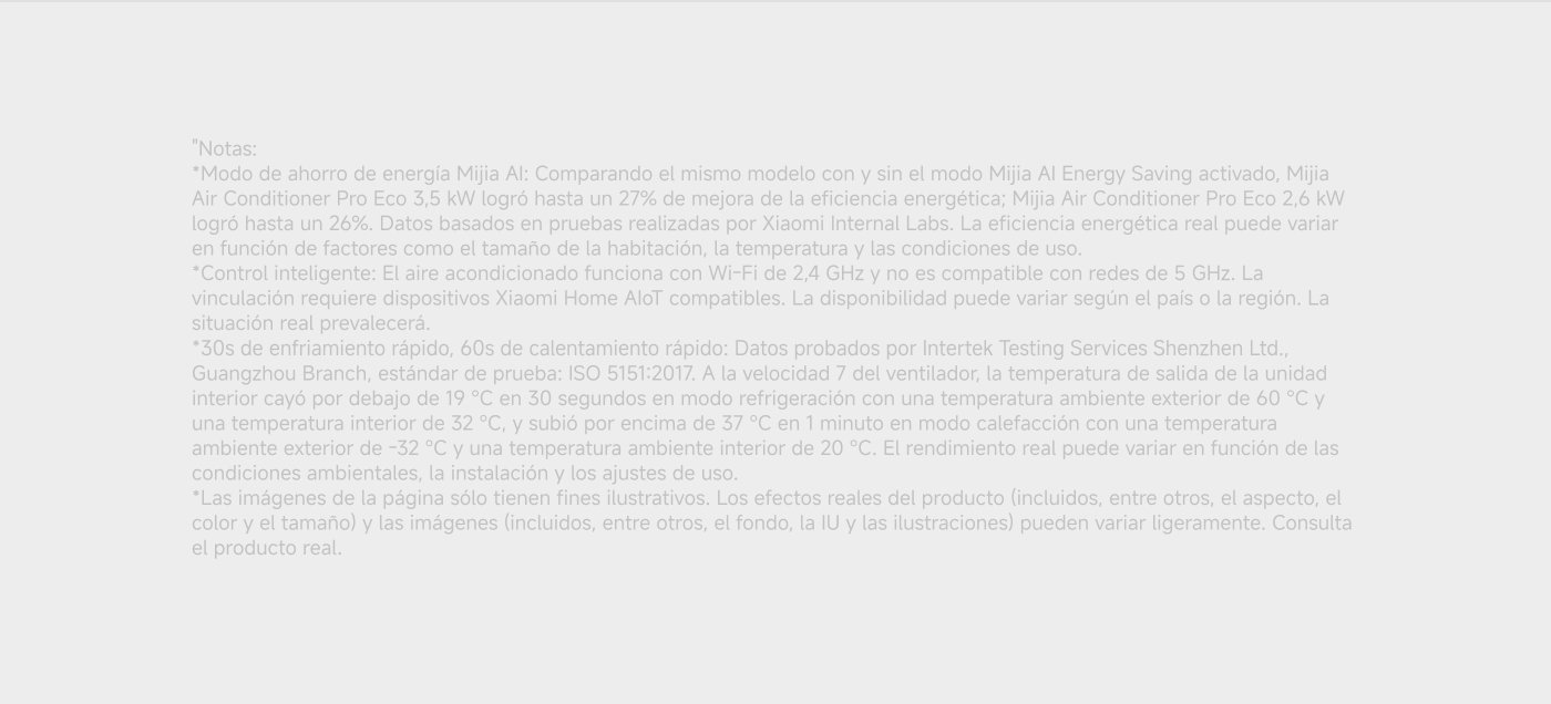 Modo de ahorro de energía Mijia AI: Comparando el mismo modelo con y sin el modo Mijia AI Energy Saving, se logró hasta un 27% de mejora de la eficiencia energética. Control inteligente: El aire acondicionado funciona con Wi-Fi de 2,4 GHz y no es compatible con redes de 5 GHz.
