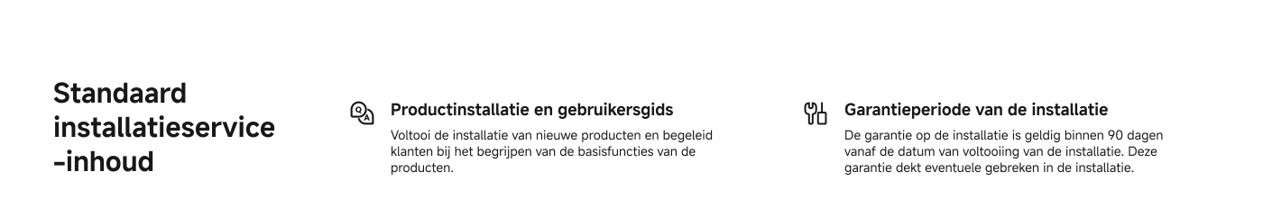 Productinstallatie en gebruikersgids: Voltooi de installatie van nieuwe producten en begeleid klanten bij het begrijpen van de basisfuncties van de producten.

Garantieperiode van de installatie: De garantie op de installatie is geldig binnen 90 dagen vanaf de datum van voltooiing van de installatie. Deze garantie dekt eventuele gebreken in de installatie.