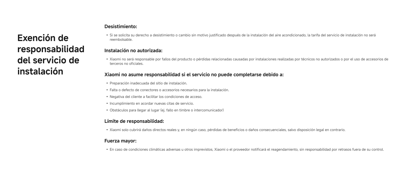 Exemption of liability for installation service.

Withdrawal: If withdrawal or change is requested without justified reason after the air conditioning installation, the fee will not be refundable.

Unauthorized installation: Xiaomi will not be responsible for product failures or related losses caused by installations carried out by unauthorized technicians.

Xiaomi assumes no responsibility if the service cannot be completed due to: inadequate site preparation, lack of connectors, customer refusal to provide access, missed appointments, or obstacles to reaching the location.

Liability limit: Xiaomi will only cover direct damages, not loss of profits or consequential damages.

Force majeure: In case of adverse weather conditions, Xiaomi or the provider will notify rescheduling, with no liability for delays outside of their control.