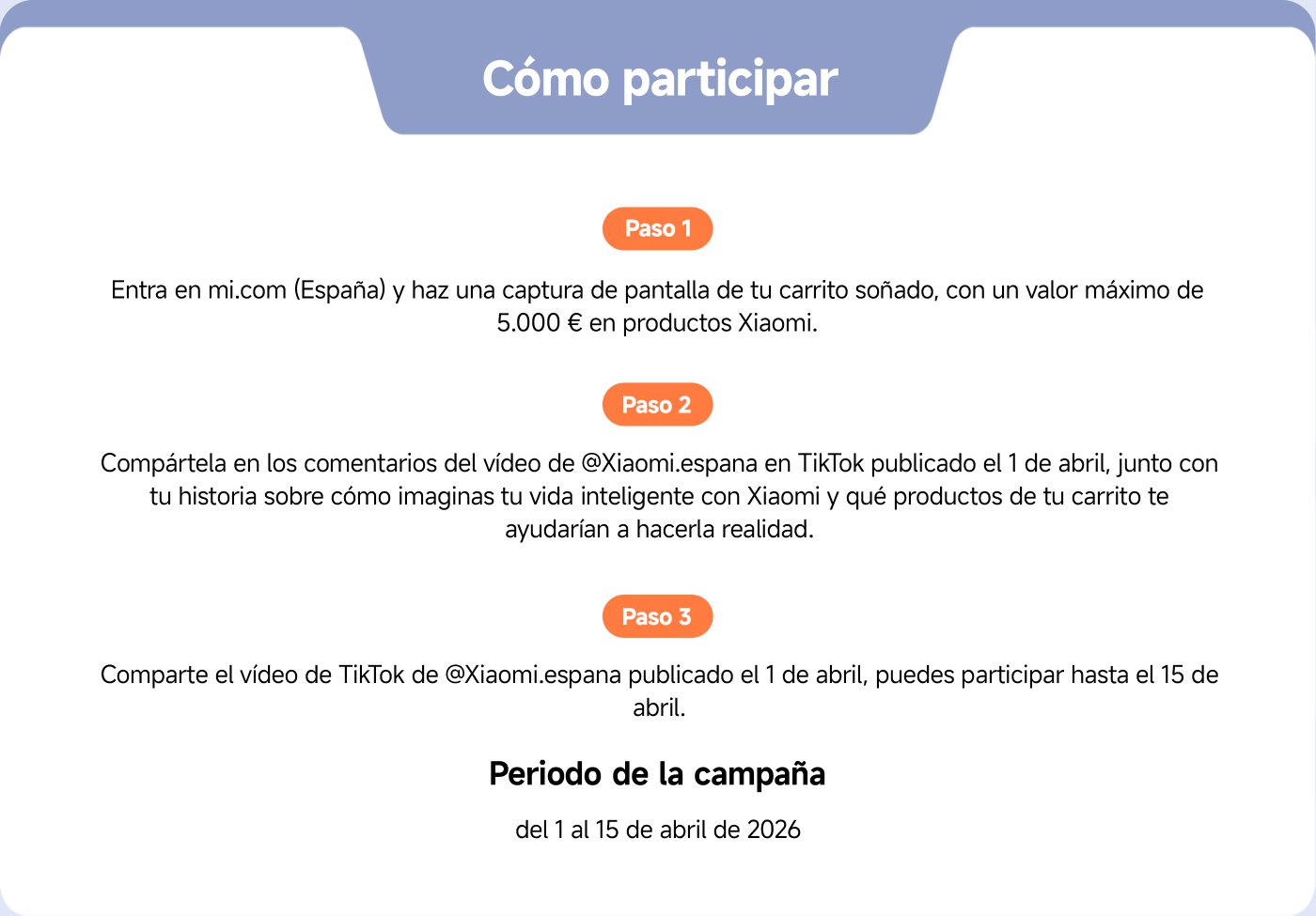 How to participate

Step 1  
Go to mi.com (Spain) and take a screenshot of your dream cart, with a maximum value of €5000 in Xiaomi products.

Step 2  
Share it in the comments of the video by @Xiaomi.españa on TikTok published on April 1st, along with your story about how you envision your smart life with Xiaomi and which products from your cart would help you make it a reality.

Step 3  
Share the TikTok video from @Xiaomi.españa published on April 1st, you can participate until April 15th.

Campaign period  
from April 1st to April 15th, 2026.
