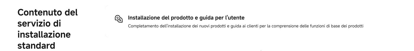 Contenuto del servizio di installazione standard: 

Installazione del prodotto e guida per l'utente, completamento dell'installazione dei nuovi prodotti e guida ai clienti per la comprensione delle funzioni di base dei prodotti.