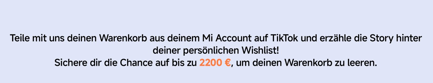 Teile mit uns deinen Warenkorb aus deinem Mi Account auf TikTok und erzähle die Story hinter deiner persönlichen Wishlist! Sichere dir die Chance auf bis zu 2200 €, um deinen Warenkorb zu leeren.