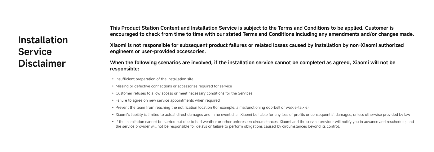 This document outlines the installation service disclaimer for Xiaomi products. It emphasizes that customers should review the Terms and Conditions periodically. Xiaomi disclaims responsibility for issues arising from installations by unauthorized personnel or user-provided accessories. Specific scenarios where they will not be liable include inadequate site preparation, faulty connections, customer access refusal, and failure to agree on service appointments. Xiaomi's liability is limited to direct damages, and they are not responsible for delays due to unforeseen circumstances.