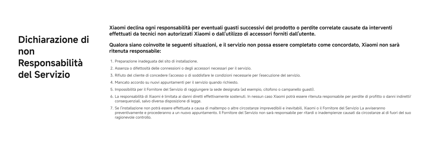 Disclaimer del Servizio

Xiaomi declina ogni responsabilità per eventuali costi successivi del prodotto o pericolo causato da interventi effettuati da tecnici non autorizzati Xiaomi o dall’uso di accessori forniti dal cliente.

Qualsiasi danno causato nelle seguenti situazioni, o se il servizio non può essere completato come concordato, Xiaomi non avrà responsabilità:

1. Preparazione inadeguata del sito di installazione.
2. Assenza o difficoltà nelle comunicazioni degli accessori per il servizio.
3. Rifiuto del cliente di eseguire l’installazione o di fornire le informazioni necessarie per l’erogazione del servizio.
4. Mancanza di accesso ai nuovi appartamenti per il controllo e la consegna dei prodotti.
5. Impossibilità per il Fornitore del servizio di misurare le dimensioni corrette. In nessun caso Xiaomi potrà essere ritenuta responsabile per profitti o danni indiretti.