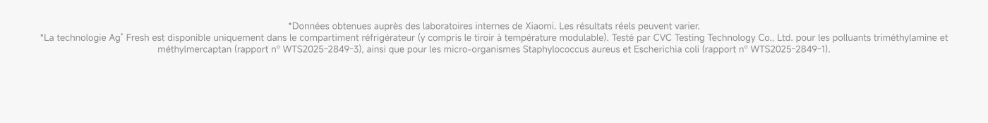 La technologie Ag+ Fresh est disponible uniquement dans le compartiment réfrigérateur. Données obtenues auprès des laboratoires internes de Xiaomi. Les résultats réels peuvent varier. Testé par CVC Testing Technology Co., Ltd. pour les polluants triméthylamine et méthylmercaptan.