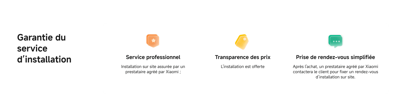Garantie du service d'installation :

- Service professionnel : Installation sur site assurée par un prestataire officiellement agréé par Xiaomi.
- Transparence des prix : Tarification claire, sans frais cachés.
- Prise de rendez-vous simplifiée : Un prestataire agréé par Xiaomi contactera le client pour fixer un rendez-vous d'installation sur site.