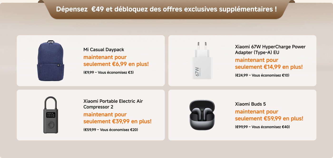 Dépensez €49 et débloquez des offres exclusives ! 

- **Mi Casual Daypack** : maintenant pour seulement €6,99 en plus ! (€9,99 – Vous économisez €3)
- **Xiaomi 67W HyperCharge Power Adapter (Type-A) EU** : maintenant pour seulement €14,99 en plus ! (€24,99 – Vous économisez €10)
- **Xiaomi Portable Electric Air Compressor 2** : maintenant pour seulement €39,99 en plus ! (€59,99 – Vous économisez €20)
- **Xiaomi Buds 5** : maintenant pour seulement €59,99 en plus ! (€99,99 – Vous économisez €40)