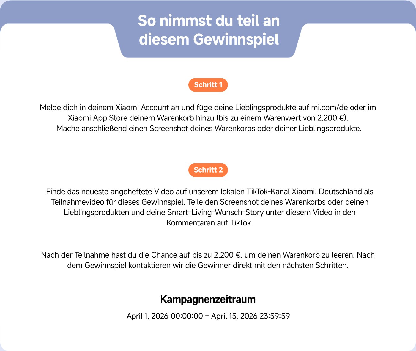 Melde dich in deinem Xiaomi Account an und füge deine Lieblingsprodukte auf mi.com/de oder im Xiaomi App Store deinem Warenkorb hinzu (bis zu einem Warenwert von 2.200 €). Mache anschließend einen Screenshot deines Warenkorbs oder deiner Lieblingsprodukte.

Finde das neueste angeheftete Video auf unserem lokalen TikTok-Kanal Xiaomi. Teile den Screenshot deines Warenkorbs oder deinen Lieblingsprodukten in den Kommentaren auf TikTok.

Nach der Teilnahme hast du die Chance auf bis zu 2.200 €, um deinen Warenkorb zu leeren.

Kampagnenzeitraum: April 1, 2026 00:00 – April 15, 2026 23:59:59.