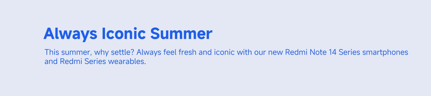 Always Iconic Summer  
This summer, why settle? Always feel fresh and iconic with our new Redmi Note 14 Series smartphones and Redmi Series wearables.