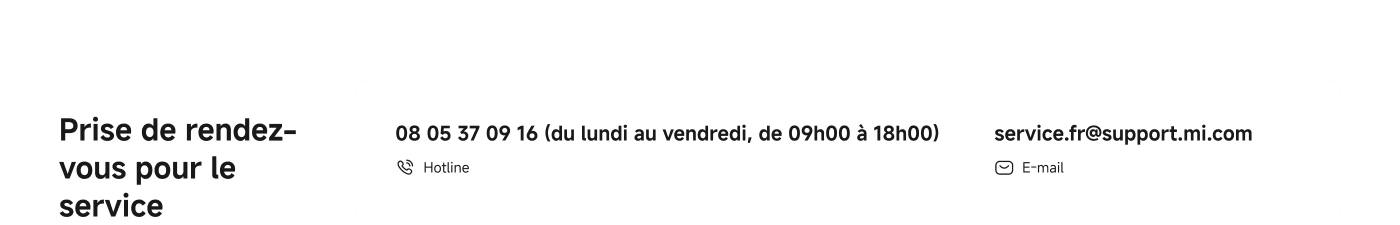 Prise de rendez-vous pour le service. 

Contact : 08 05 37 09 16 (du lundi au vendredi, de 09h00 à 18h00)  
Email : service.fr@support.mi.com