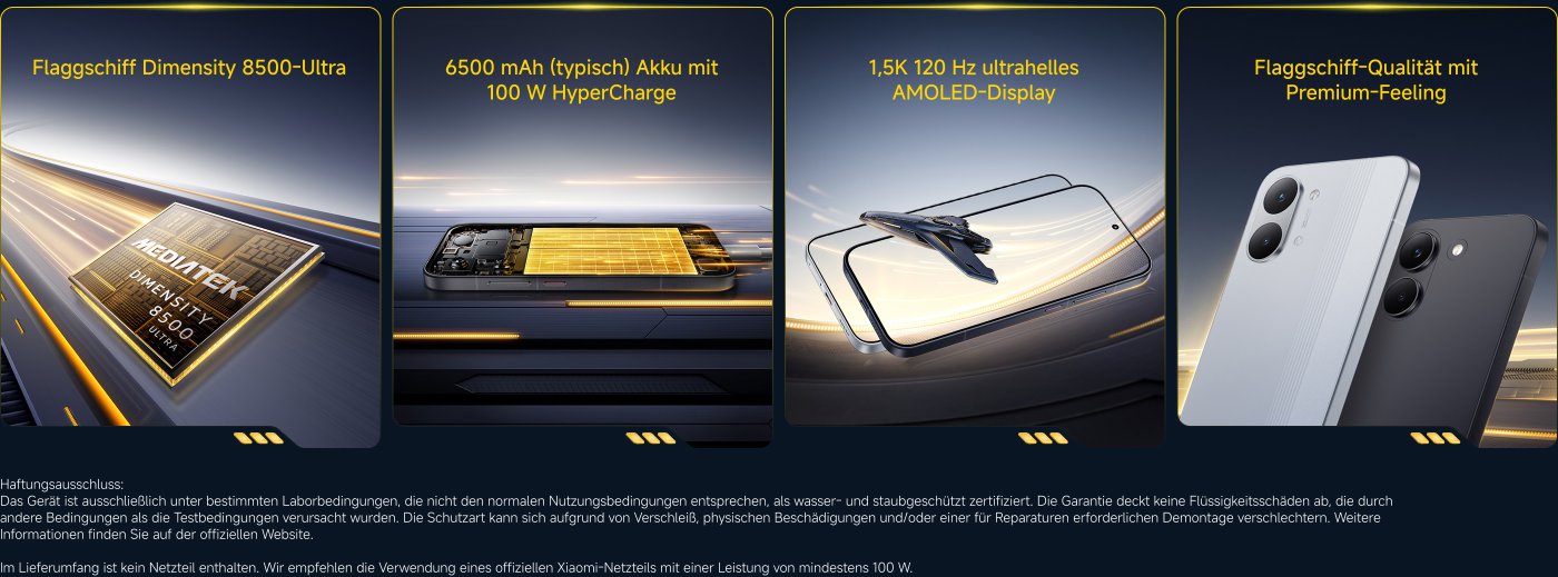 Flaggschiff Dimensity 8500-Ultra, 6500 mAh Akku mit 100 W HyperCharge, 1,5K 120 Hz AMOLED-Display und Flagship-Qualität mit Premium-Feeling.

Haftungsausschluss: Das Gerät ist nicht wasser- oder staubgeschützt. Garantie deckt keine durch Flüssigkeit verursachten Schäden ab. Im Lieferumfang ist kein Netzteil enthalten.