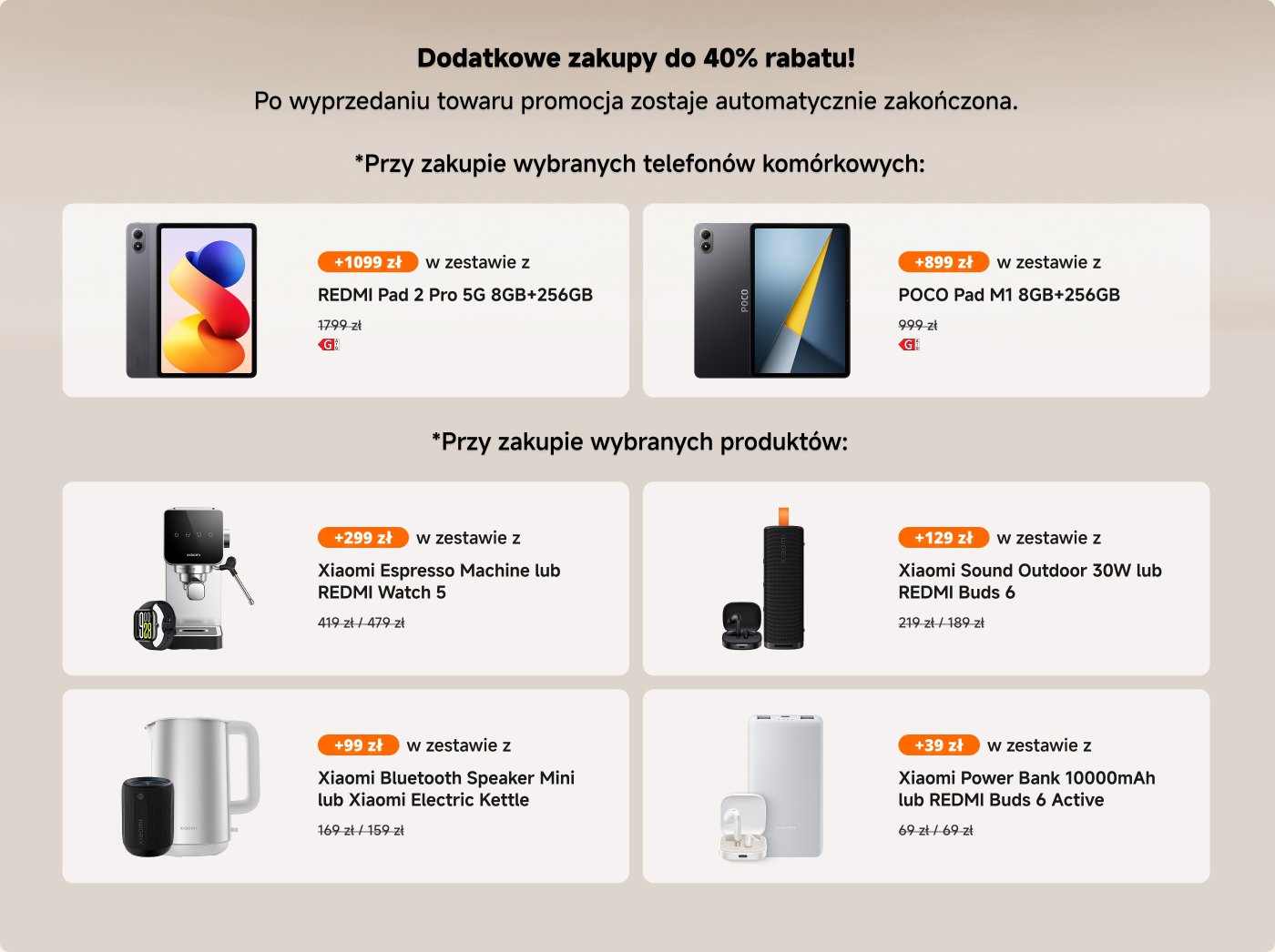 Promocja oferuje dodatkowe zakupy z rabatem do 40%.

**Przy zakupie telefonów:**
- REDMI Pad 2 Pro 5G (8GB+256GB) za 1099 zł (z 1799 zł).
- POCO Pad M1 (8GB+256GB) za 899 zł (z 999 zł).

**Przy zakupie dowolnego produktu:**
- Xiaomi Espresso Machine lub REDMI Watch 5 za 299 zł (z 419 zł/479 zł).
- Xiaomi Sound Outdoor 30W lub REDMI Buds 6 za 129 zł (z 219 zł/189 zł).
- Xiaomi Bluetooth Speaker Mini lub Xiaomi Electric Kettle za 99 zł (z 169 zł/159 zł).
- Xiaomi Power Bank 10000mAh lub REDMI Buds 6 Active za 39 zł (z 69 zł/69 zł). 

Promocja kończy się po wyprzedaniu towaru.