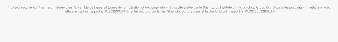 La technologie Ag* Fresh est intégrée dans l'ensemble de l'appareil (zones de réfrigération et de congélation). Efficacité testée par le Guangzhou Institute of Microbiology Group Co., Ltd. sur les polluants (triméthylamine et méthylmercaptan, rapport n° KJ2025003674E) et les micro-organismes Staphylococcus aureus et Escherichia coli, rapport n° WJ25003283E(A).