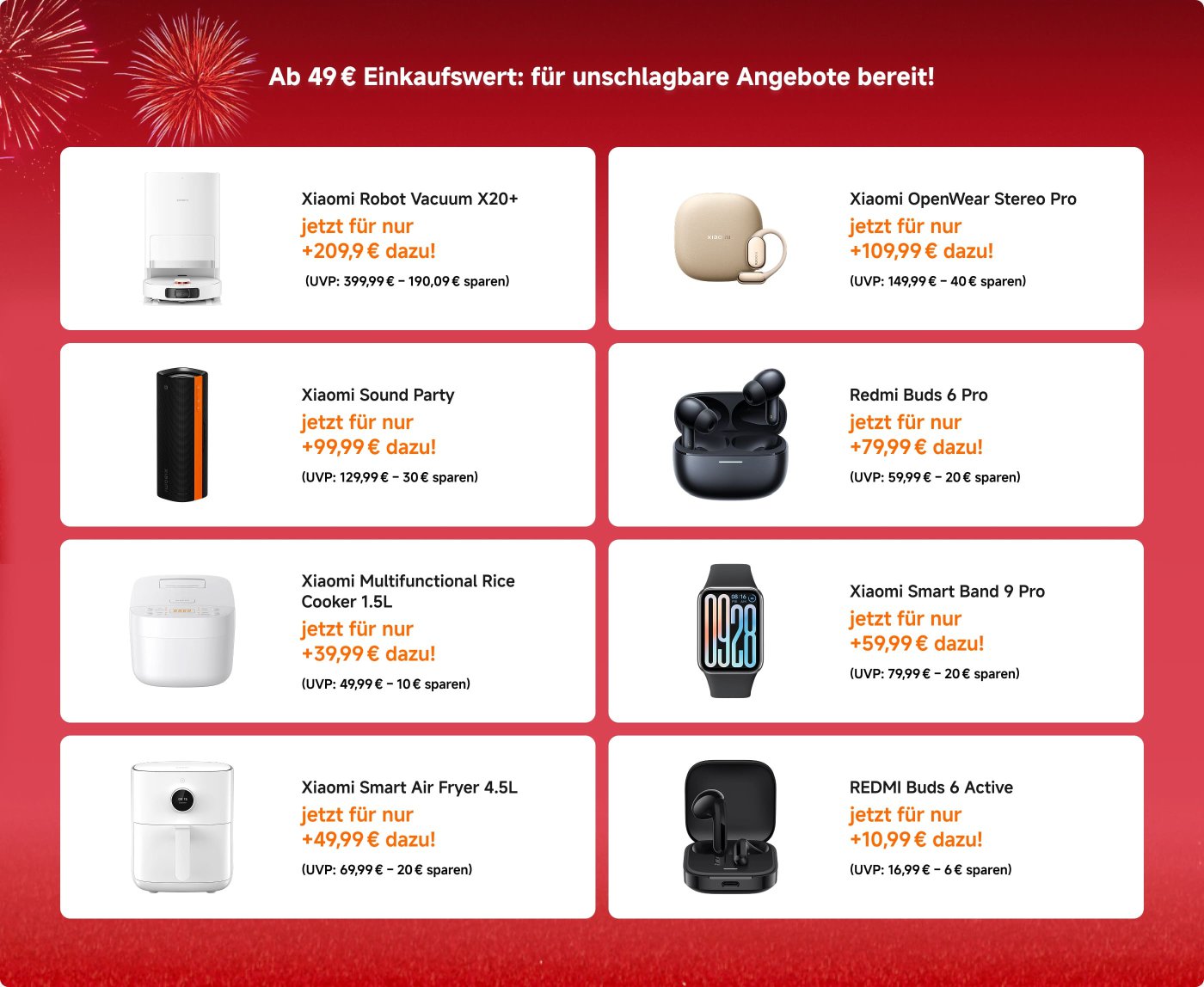 Xiaomi bietet eine Reihe von Produkten zu Aktionspreisen für Einkäufe über 49 € an. Die Artikel umfassen:

1. **Xiaomi Robot Vacuum X20+** - Jetzt für 209,90 € (ersparen Sie 190,09 €).
2. **Xiaomi OpenWear Stereo Pro** - Jetzt für 109,99 € (ersparen Sie 40 €).
3. **Xiaomi Smart Band 9 Pro** - Jetzt für 59,99 € (ersparen Sie 20 €).
4. **Xiaomi Smart Air Fryer 4,5L** - Jetzt für 49,99 € (ersparen Sie 20 €).
5. **REDMI Buds 6 Active** - Jetzt für 10,99 € (ersparen Sie 6 €).
6. **Xiaomi Sound Party** - Jetzt für 99,99 € (ersparen Sie 30 €).
7. **Redmi Buds 6 Pro** - Jetzt für 79,99 € (ersparen Sie 20 €).
8. **Xiaomi Multifunktionaler Reiskocher 1,5L** - Jetzt für 39,99 € (ersparen Sie 10 €).

Diese Angebote heben erhebliche Einsparungen bei verschiedenen Geräten hervor.