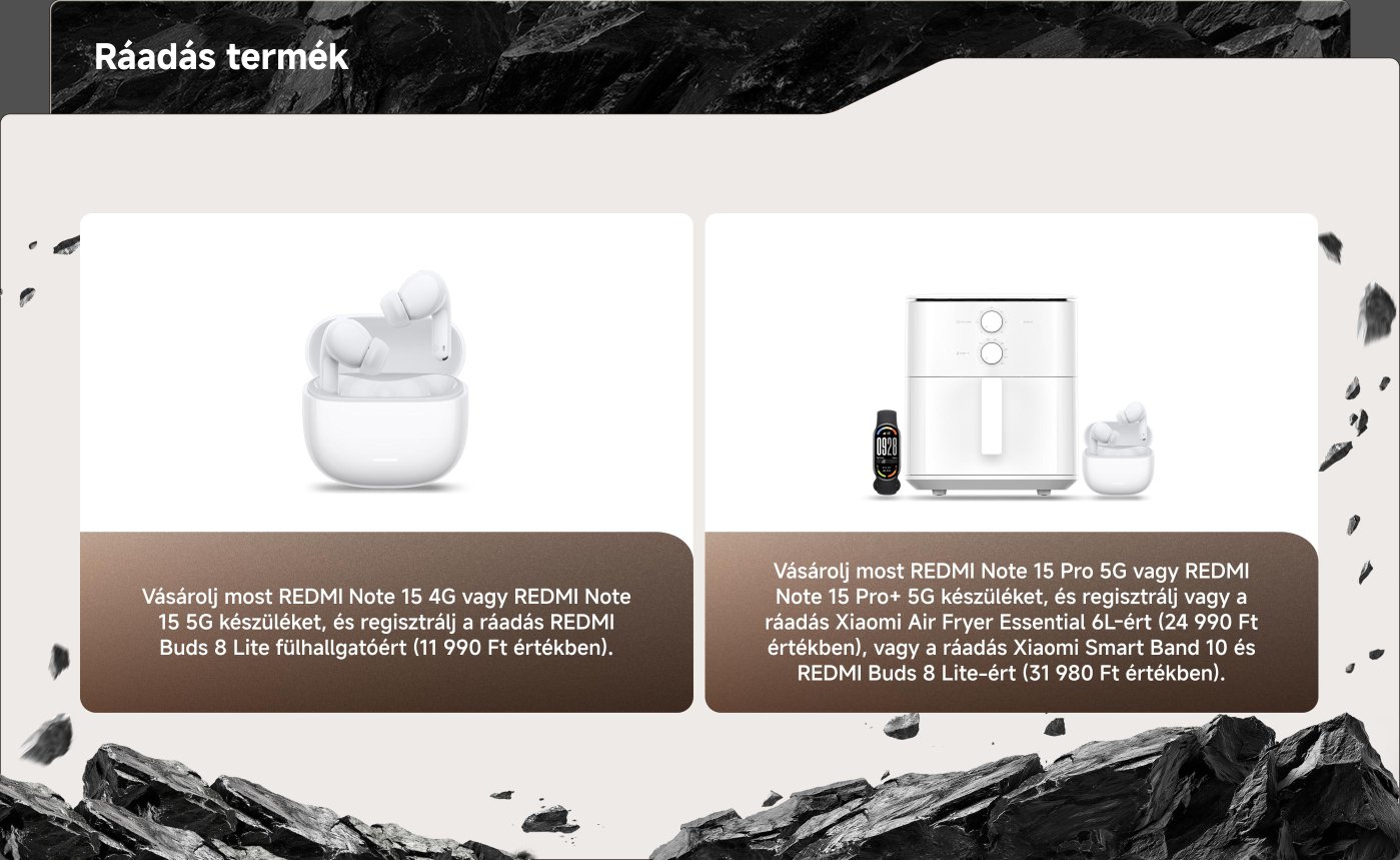 Promóciós tartalom, amely két ajánlatot tartalmaz a Xiaomi termékek vásárlására.

1. Vásárolj egy REDMI Note 15 4G-t vagy 5G-t, és regisztrálj, hogy megkapd a 11,990 Ft értékű REDMI Buds 8 Lite-ot.

2. Vásárolj egy REDMI Note 15 Pro 5G-t vagy Pro+ 5G-t, és regisztrálj, hogy megkapd vagy egy 24,990 Ft értékű Xiaomi Air Fryer Essential 6L-t, vagy egy Xiaomi Smart Band 10-et és a 31,980 Ft értékű REDMI Buds 8 Lite-ot.